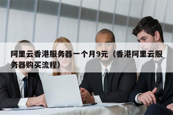 阿里云香港服务器一个月9元（香港阿里云服务器购买流程）