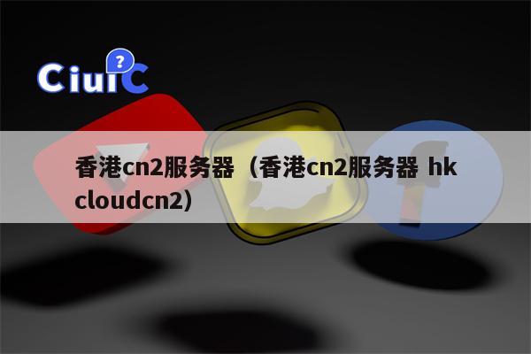 香港cn2服务器（香港cn2服务器 hkcloudcn2）