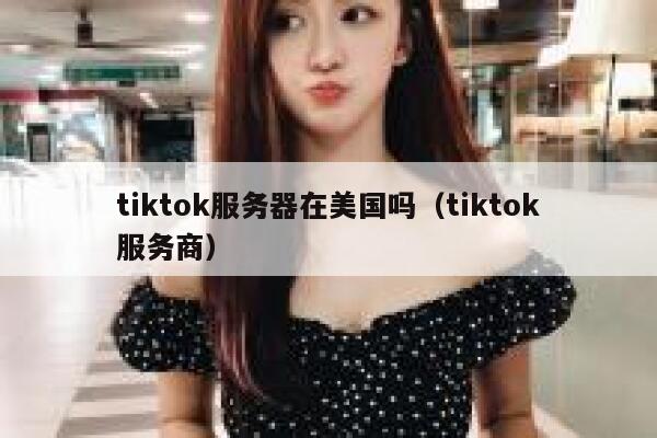tiktok服务器在美国吗（tiktok服务商）