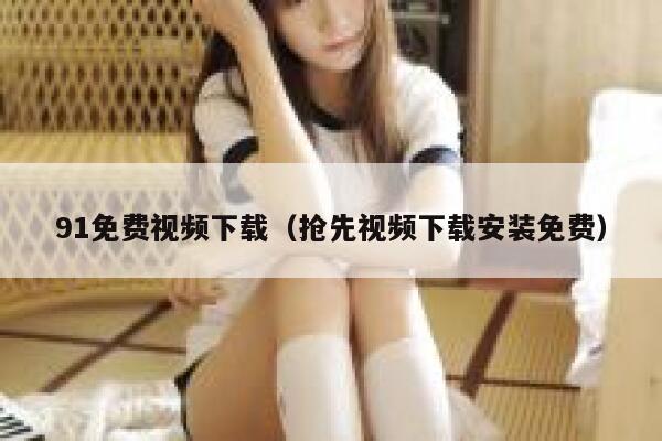 91免费视频下载（抢先视频下载安装免费）