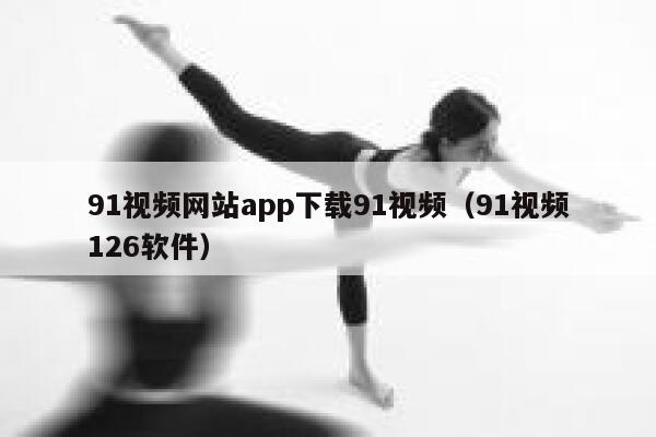 91视频网站app下载91视频（91视频126软件）