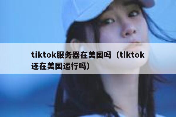 tiktok服务器在美国吗（tiktok还在美国运行吗）