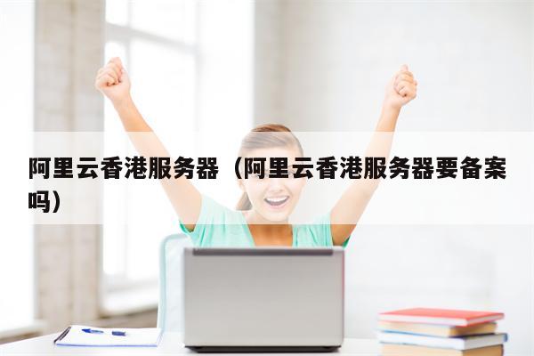 阿里云香港服务器（阿里云香港服务器要备案吗）