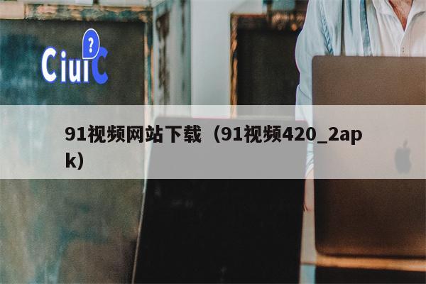 91视频网站下载（91视频420_2apk）